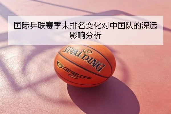 国际乒联赛季末排名变化对中国队的深远影响分析